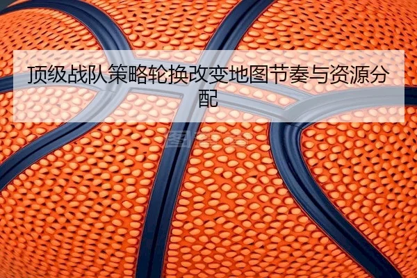 顶级战队策略轮换改变地图节奏与资源分配
